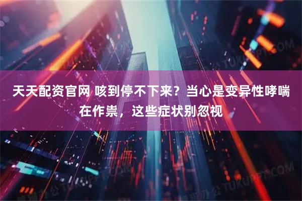 天天配资官网 咳到停不下来？当心是变异性哮喘在作祟，这些症状别忽视