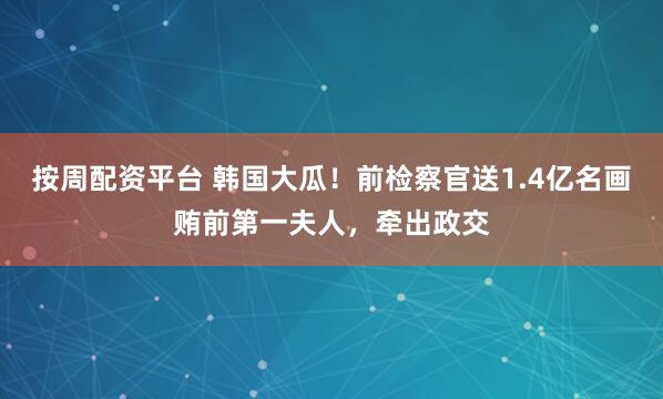 按周配资平台 韩国大瓜！前检察官送1.4亿名画贿前第一夫人，牵出政交