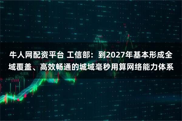 牛人网配资平台 工信部：到2027年基本形成全域覆盖、高效畅通的城域毫秒用算网络能力体系