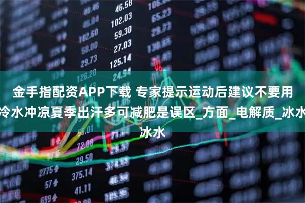 金手指配资APP下载 专家提示运动后建议不要用冷水冲凉夏季出汗多可减肥是误区_方面_电解质_冰水