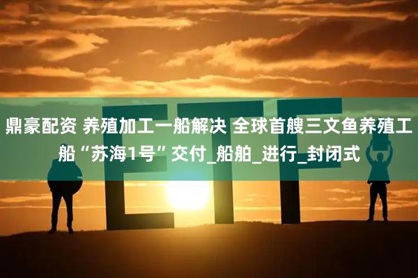 鼎豪配资 养殖加工一船解决 全球首艘三文鱼养殖工船“苏海1号”交付_船舶_进行_封闭式