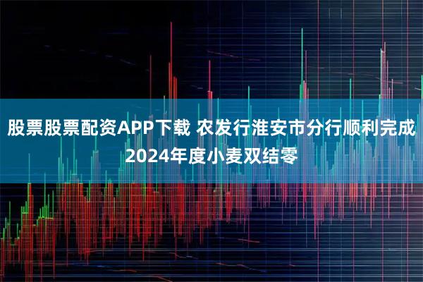 股票股票配资APP下载 农发行淮安市分行顺利完成2024年度小麦双结零