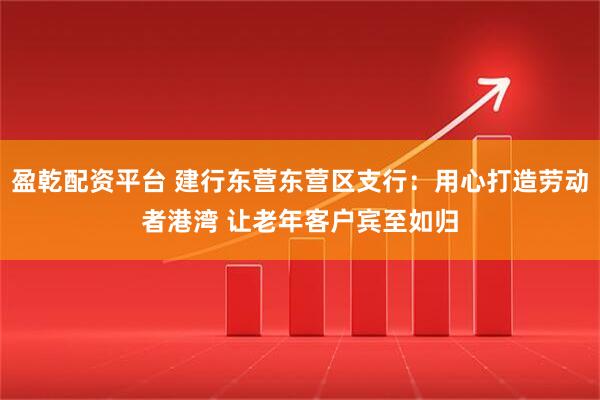 盈乾配资平台 建行东营东营区支行：用心打造劳动者港湾 让老年客户宾至如归