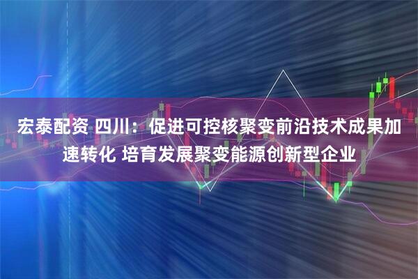 宏泰配资 四川：促进可控核聚变前沿技术成果加速转化 培育发展聚变能源创新型企业