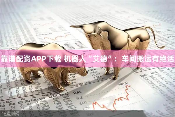 靠谱配资APP下载 机器人“艾德”：车间搬运有绝活