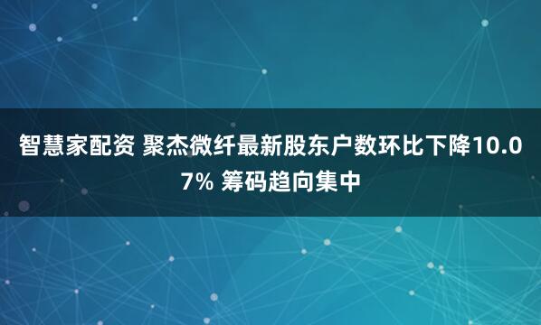 智慧家配资 聚杰微纤最新股东户数环比下降10.07% 筹码趋向集中