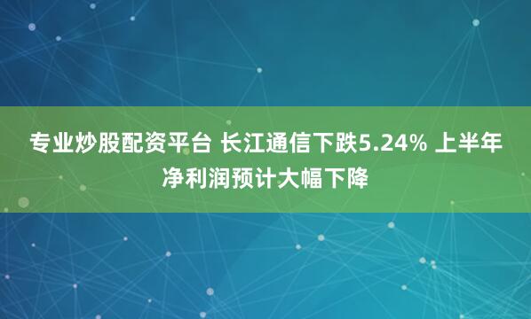专业炒股配资平台 长江通信下跌5.24% 上半年净利润预计大幅下降