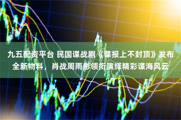 九五配资平台 民国谍战剧《谍报上不封顶》发布全新物料，肖战周雨彤领衔演绎精彩谍海风云