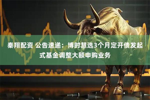秦翔配资 公告速递：博时慧选3个月定开债发起式基金调整大额申购业务