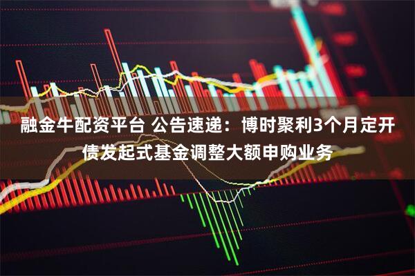 融金牛配资平台 公告速递：博时聚利3个月定开债发起式基金调整大额申购业务