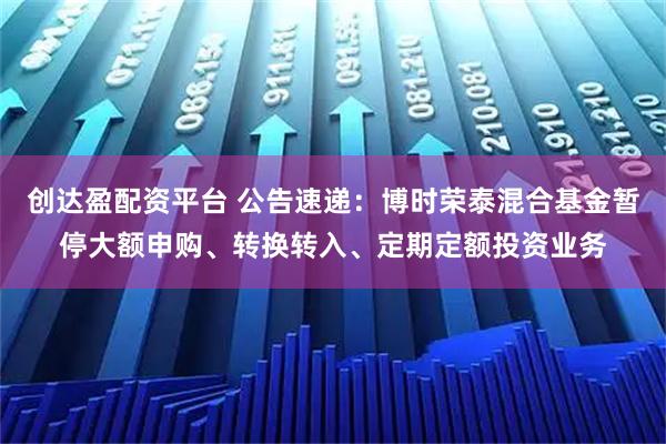 创达盈配资平台 公告速递：博时荣泰混合基金暂停大额申购、转换转入、定期定额投资业务
