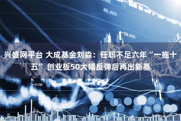 兴盛网平台 大成基金刘淼：任职不足六年“一拖十五” 创业板50大幅反弹后再出新基