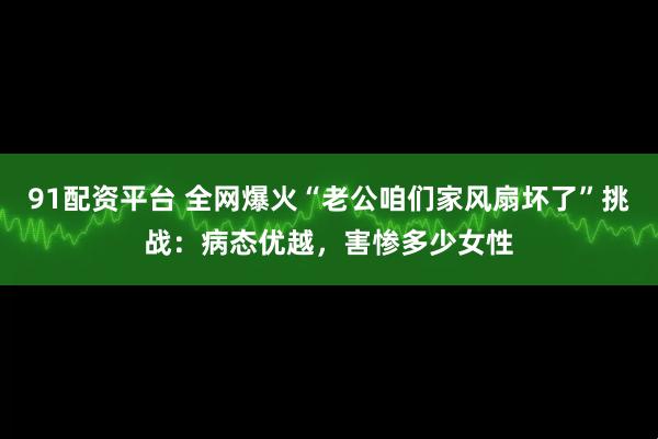 91配资平台 全网爆火“老公咱们家风扇坏了”挑战：病态优越，害惨多少女性