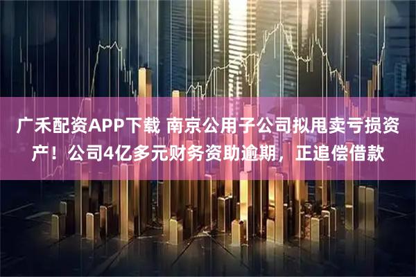 广禾配资APP下载 南京公用子公司拟甩卖亏损资产！公司4亿多元财务资助逾期，正追偿借款