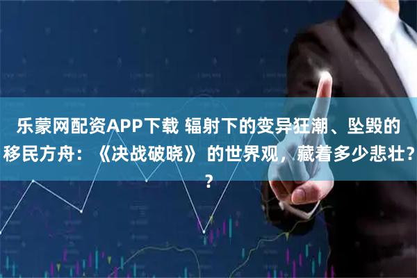 乐蒙网配资APP下载 辐射下的变异狂潮、坠毁的移民方舟：《决战破晓》 的世界观，藏着多少悲壮？