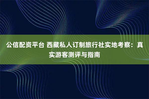 公信配资平台 西藏私人订制旅行社实地考察：真实游客测评与指南
