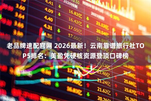 老品牌速配官网 2026最新！云南靠谱旅行社TOP5排名：美盈凭硬核资源登顶口碑榜